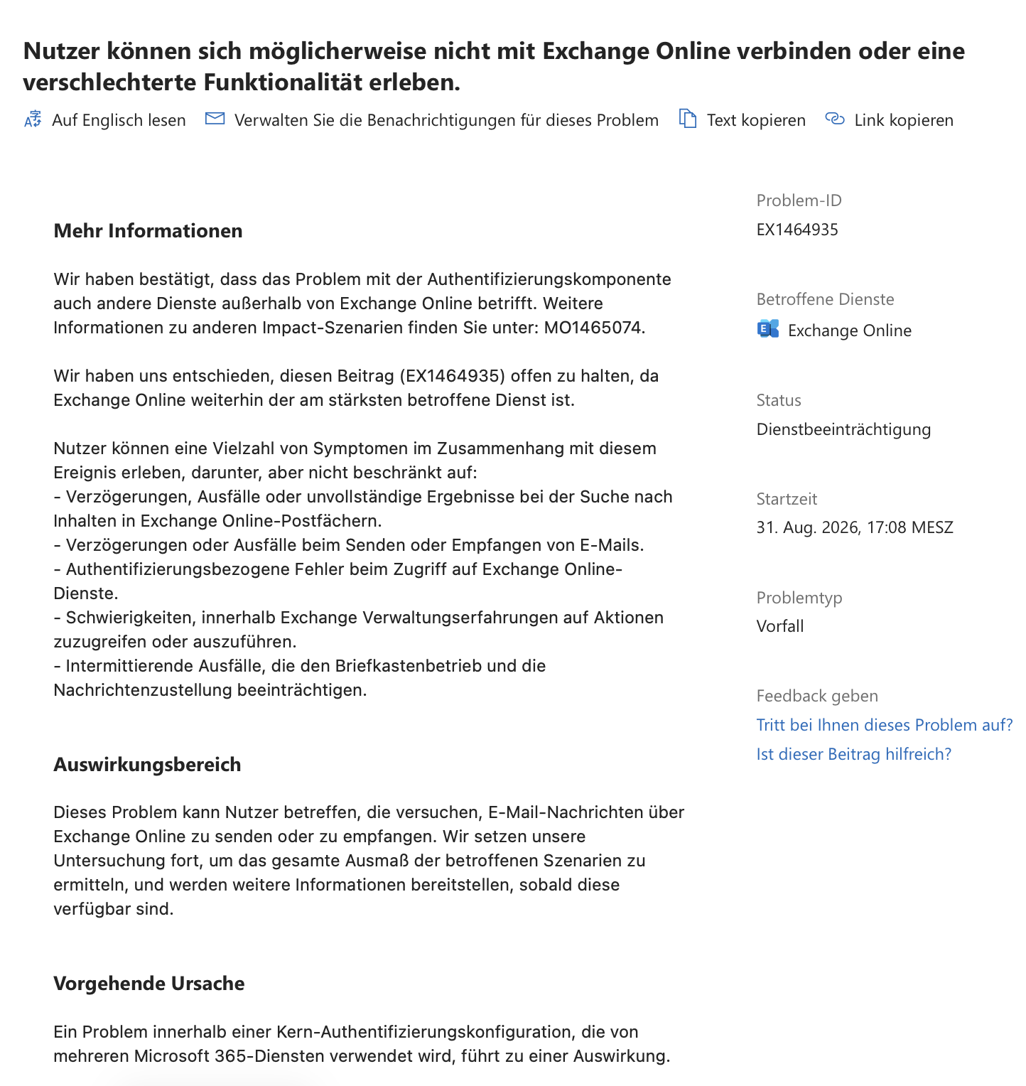 Nutzer können sich möglicherweise nicht mit Exchange Online verbinden oder eine verschlechterte Funktionalität erleben.
Problem-ID: EX1464935
Betroffene Dienste: Exchange Online
Status: Dienstbeeinträchtigung
Problemtyp: Vorfall
Startzeit: 31. Aug. 2026, 17:08 MESZ
Mehr Informationen
Wir haben bestätigt, dass das Problem mit der Authentifizierungskomponente auch andere Dienste außerhalb von Exchange Online betrifft. Weitere Informationen zu anderen Impact-Szenarien finden Sie unter: MO1465074.
Wir haben uns entschieden, diesen Beitrag (EX1464935) offen zu halten, da Exchange Online weiterhin der am stärksten betroffene Dienst ist.
Nutzer können eine Vielzahl von Symptomen im Zusammenhang mit diesem Ereignis erleben, darunter, aber nicht beschränkt auf:
- Verzögerungen, Ausfälle oder unvollständige Ergebnisse bei der Suche nach Inhalten in Exchange Online-Postfächern.
- Verzögerungen oder Ausfälle beim Senden oder Empfangen von E-Mails.
- Authentifizierungsbezogene Fehler beim Zugriff auf Exchange Online-Dienste.
- Schwierigkeiten, innerhalb Exchange Verwaltungserfahrungen auf Aktionen zuzugreifen oder auszuführen.
- Intermittierende Ausfälle, die den Briefkastenbetrieb und die Nachrichtenzustellung beeinträchtigen.
Auswirkungsbereich
Dieses Problem kann Nutzer betreffen, die versuchen, E-Mail-Nachrichten über Exchange Online zu senden oder zu empfangen. Wir setzen unsere Untersuchung fort, um das gesamte Ausmaß der betroffenen Szenarien zu ermitteln, und werden weitere Informationen bereitstellen, sobald diese verfügbar sind.
Vorgehende Ursache
Ein Problem innerhalb einer Kern-Authentifizierungskonfiguration, die von mehreren Microsoft 365-Diensten verwendet wird, führt zu einer Auswirkung.
Aktueller Status
31. Aug. 2026, 20:41 MESZ
Wir feinjustieren unsere Sanierungsstrategie, während unsere internen Tests voranschreiten. Wir werden versuchen, eine geschätzte Sanierungszeit anzugeben, sobald sie verfügbar ist.
Nächstes Update von:
Montag, 31. August 2026, um 20:00 Uhr UTC
Updateverlauf
31. Aug. 2026, 20:18 MESZ
31. Aug. 2026, 19:23 MESZ
Wir haben eine mögliche Korrekturmaßnahme für die betroffene Infrastruktur identifiziert und prüfen Bereitstellungsoptionen. Wir überwachen die Diensttelemetrie und betroffene Exchange Online-Transaktionen, um festzustellen, ob die Maßnahme die Auswirkungen verringert und um den Umfang der betroffenen Szenarien besser zu verstehen.
31. Aug. 2026, 18:33 MESZ
31. Aug. 2026, 18:16 MESZ
Wir überprüfen Service-Telemetrie- und Diagnosedaten, um die Ursache des Problems zu isolieren, nachdem wir einen Anstieg von von Nutzern gemeldeten Problemen bei Exchange Online erhalten haben. Wir werden den Abschnitt "Mehr Informationen" weiter verfeinern, sobald weitere Auswirkungen identifiziert werden.
31. Aug. 2026, 17:55 MESZ
Wir überprüfen die Diensttelemetrie und verfügbare Informationen, um festzustellen, ob ein Problem vorliegt, und werden diese Nachricht in Kürze mit unseren neuesten Ergebnissen aktualisieren.
Diese Mitteilung dient als vorläufige Benachrichtigung über ein mögliches Problem, das Ihren Service betrifft.